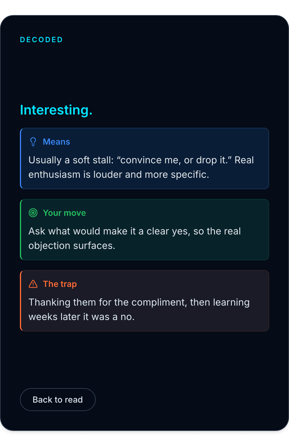Decoded: Interesting. Means: usually a soft stall, convince me or drop it, real enthusiasm is louder and more specific. Your move: ask what would make it a clear yes, so the real objection surfaces. The trap: thanking them for the compliment, then learning weeks later it was a no.